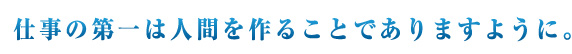 仕事の第一は人間をつくることでありますように！